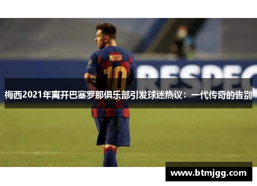 梅西2021年离开巴塞罗那俱乐部引发球迷热议：一代传奇的告别