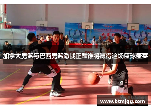 加拿大男篮与巴西男篮激战正酣谁将赢得这场篮球盛宴